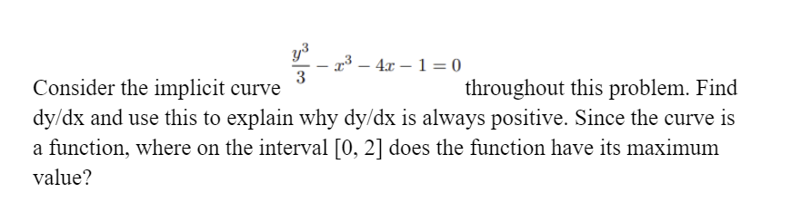 r³ – 4x – 1 = 0
3
throughout this problem. Find
dy/dx and use this to explain why dy/dx is always positive. Since the curve is
Consider the implicit curve
a function, where on the interval [0, 2] does the function have its maximum
value?
