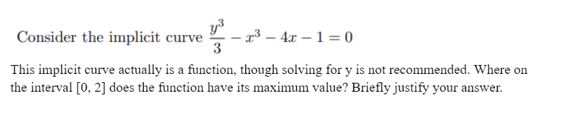 y3
x³ – 4x – 1 = 0
3
Consider the implicit curve
|
This implicit curve actually is a function, though solving for y is not recommended. Where on
the interval [0, 2] does the function have its maximum value? Briefly justify your answer.
