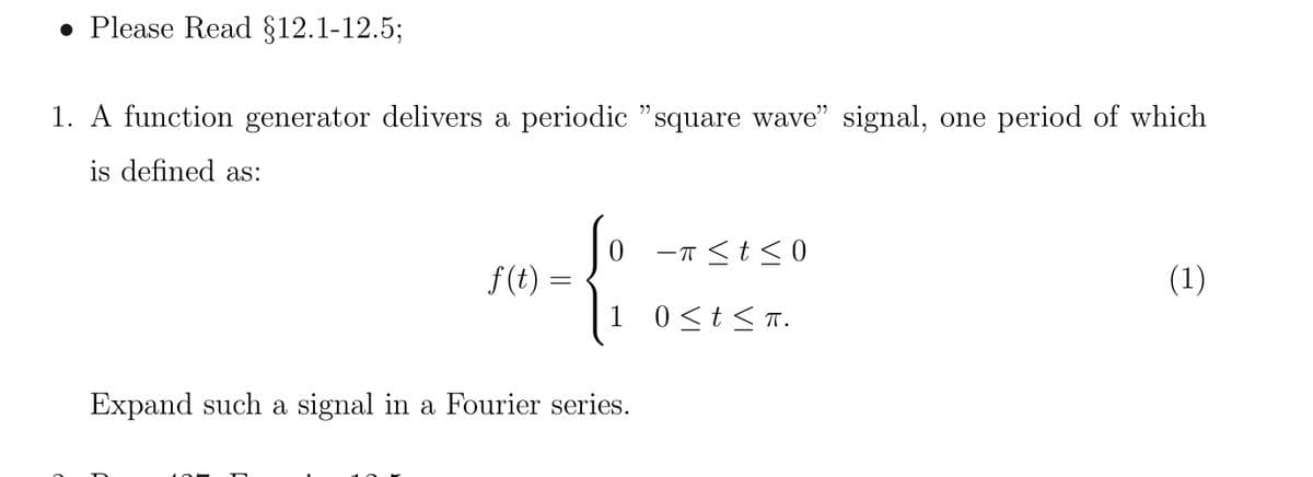 . Please Read §12.1-12.5;
1. A function generator delivers a periodic "square wave" signal, one period of which
is defined as:
f(t) =
=
-π ≤ t ≤0
1 0≤ t ≤ TT.
Expand such a signal in a Fourier series.
(1)
