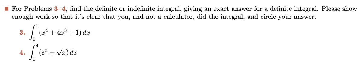 For Problems 3-4, find the definite or indefinite integral, giving an exact answer for a definite integral. Please show
enough work so that it's clear that you, and not a calculator, did the integral, and circle your answer.
3.
4.
[ (x4
S
3
+ 4x³ + 1) dx
4
[" (ex + √x) dx