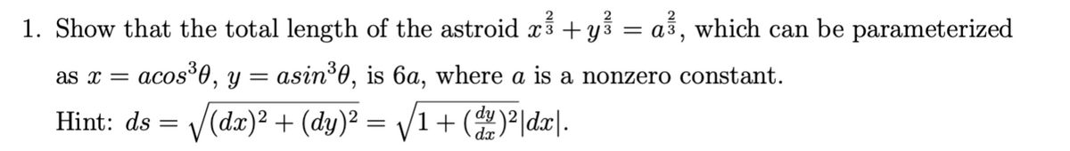 2
1. Show that the total length of the astroid x² + y² = a³, which can be parameterized
as x =
= acos³0, y = asin³0, is 6a, where a is a nonzero constant.
Hint: ds = √(dx)² + (dy)² = √√1+ (dy)²|dx|.