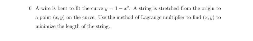 6. A wire is bent to fit the curve y = 1-². A string is stretched from the origin to
a point (x, y) on the curve. Use the method of Lagrange multiplier to find (x, y) to
minimize the length of the string.