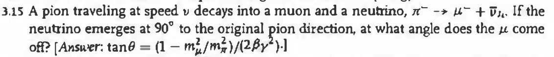 3.15 A pion traveling at speed v decays into a muon and a neutrino, ´¯` −→ µ¯ + ¯µ. If the
neutrino emerges at 90° to the original pion direction, at what angle does the come
off? [Answer: tane = (1 - m²/m²)/(2By2²).]