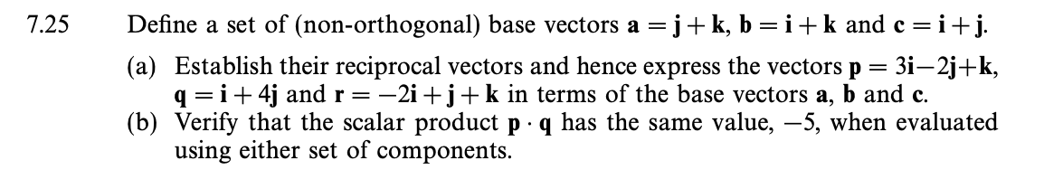 7.25
Define a set of (non-orthogonal) base vectors a =j+k, b = i + k and c = i + j.
(a) Establish their reciprocal vectors and hence express the vectors p = 3i—2j+k,
q = i +4j and r = −2i+j+ k in terms of the base vectors a, b and c.
(b) Verify that the scalar product p q has the same value, -5, when evaluated
using either set of components.