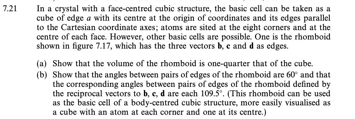 7.21
In a crystal with a face-centred cubic structure, the basic cell can be taken as a
cube of edge a with its centre at the origin of coordinates and its edges parallel
to the Cartesian coordinate axes; atoms are sited at the eight corners and at the
centre of each face. However, other basic cells are possible. One is the rhomboid
shown in figure 7.17, which has the three vectors b, c and d as edges.
(a) Show that the volume of the rhomboid is one-quarter that of the cube.
(b) Show that the angles between pairs of edges of the rhomboid are 60° and that
the corresponding angles between pairs of edges of the rhomboid defined by
the reciprocal vectors to b, c, d are each 109.5°. (This rhomboid can be used
as the basic cell of a body-centred cubic structure, more easily visualised as
a cube with an atom at each corner and one at its centre.)