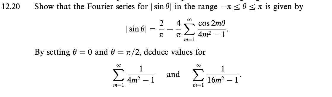 12.20
Show that the Fourier series for |sinθ| in the range –π < 0 < π is given by
M8
Σ
| sin 0|
m=1
1
=
4m2
2
By setting 0 = 0 and 0 = π /2, deduce values for
1
π
4
π
∞0
and
m=1
cos 2mθ
4m2 – 1
∞o
Σ
m=1
1
16m2 – 1