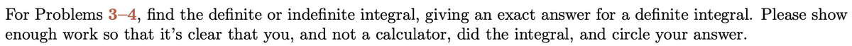 For Problems 3-4, find the definite or indefinite integral, giving an exact answer for a definite integral. Please show
enough work so that it's clear that you, and not a calculator, did the integral, and circle your answer.