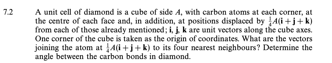 7.2
A unit cell of diamond is a cube of side A, with carbon atoms at each corner, at
the centre of each face and, in addition, at positions displaced by A(i+j+ k)
from each of those already mentioned; i, j, k are unit vectors along the cube axes.
One corner of the cube is taken as the origin of coordinates. What are the vectors
joining the atom at A(i+j+k) to its four nearest neighbours? Determine the
angle between the carbon bonds in diamond.
