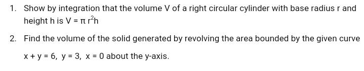 1. Show by integration that the volume V of a right circular cylinder with base radius r and
height h is V = nr²h
2. Find the volume of the solid generated by revolving the area bounded by the given curve
x + y = 6, y = 3, x = 0 about the y-axis.
