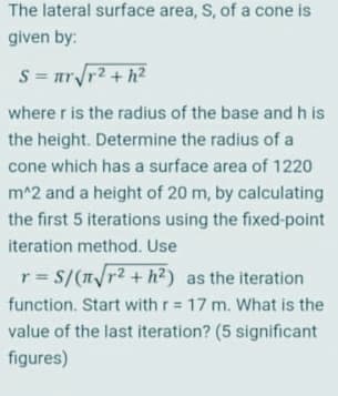 The lateral surface area, S, of a cone is
given by:
S = nrr2 +h?
where r is the radius of the base and h is
the height. Determine the radius of a
cone which has a surface area of 1220
m^2 and a height of 20 m, by calculating
the first 5 iterations using the fixed-point
iteration method. Use
r = S/(T/r2 + h²) as the iteration
!!
function. Start with r 17 m. What is the
value of the last iteration? (5 significant
figures)
