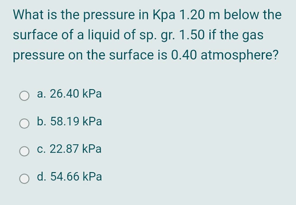 What is the pressure in Kpa 1.20 m below the
surface of a liquid of sp. gr. 1.50 if the gas
pressure on the surface is 0.40 atmosphere?
a. 26.40 kPa
O b. 58.19 kPa
c. 22.87 kPa
O d. 54.66 kPa
