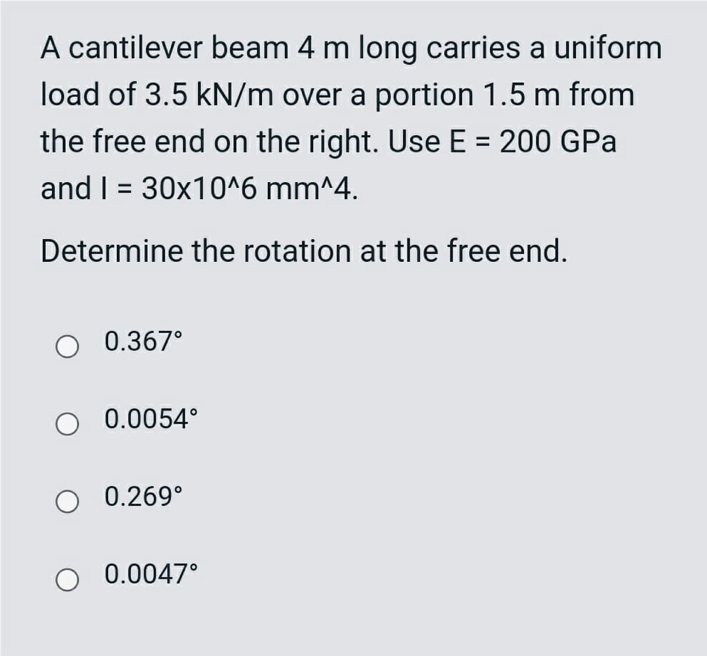 A cantilever beam 4 m long carries a uniform
load of 3.5 kN/m over a portion 1.5 m from
the free end on the right. Use E = 200 GPa
%D
and I = 30x10^6 mm^4.
Determine the rotation at the free end.
O 0.367°
O 0.0054°
O 0.269°
O 0.0047°
