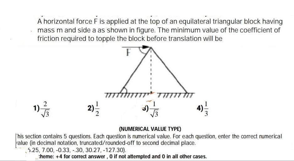 A horizontal force F is applied at the top of an equilateral triangular block having
• mass m and side a as shown in figure. The minimum value of the coefficient of
friction required to topple the block before translation will be
(NUMERICAL VALUE TYPE)
|'his section contains 5 questions. Each question is numerical value. For each question, enter the correct numerical
ralue (in decimal notation, truncated/rounded-off to second decimal place.
3.25, 7.00, -0.33, -.30, 30.27, -127.30).
heme: +4 for correct answer, 0 if not attempted and 0 in all other cases.
13
2)
