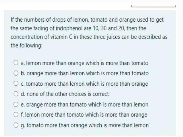 If the numbers of drops of lemon, tomato and orange used to get
the same fading of indophenol are 10, 30 and 20, then the
concentration of vitamin C in these three juices can be described as
the following:
O a. lemon more than orange which is more than tomato
O b. orange more than lemon which is more than tomato
O c.tomato more than lemon which is more than orange
O d. none of the other choices is correct
O e. orange more than tomato which is more than lemon
O f. lemon more than tomato which is more than orange
O g. tomato more than orange which is more than lemon
