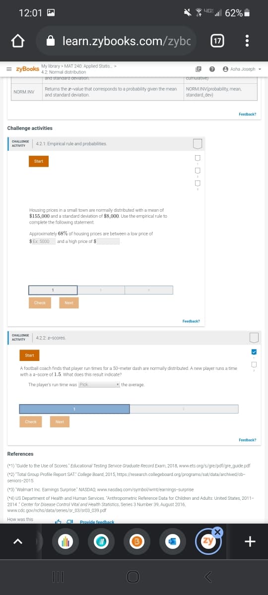 12:01 E
HG 62%
learn.zybooks.com/zybc
17
= zyBooks
My library > MAT 240: Applied Statis. >
4.2 Normal distribution
ano stangara deviation
e
Asha Joseph -
cumurativey
Returns the z-value that corresponds to a probability given the mean
and standard deviation.
NORM.INV(probability, mean,
standard_dev)
NORM.INV
Feedback?
Challenge activities
CHALLENGE
4.2.1: Empirical rule and probabilities.
ACTIVITY
Start
Housing prices in a small town are normally distributed with a mean of
$155,000 and a standard deviation of $8,000. Use the empirical rule to
complete the following statement.
Approximately 68% of housing prices are between a low price of
$ Ex: 5000
| and a high price of $
1
Check
Next
Feedback?
CHALLENGE
4.2.2: -scores.
ACTIVITY
Start
A football coach finds that player run times for a 50-meter dash are normally distributed. Anew player runs a time
with a z-score of 1.5. What does this result indicate?
The player's run time was Pick
* the average.
1
Check
Next
Feedback?
References
(*1) "Guide to the Use of Scores" Educational Testing Service Graduate Record Exam, 2018, www.ets.org/s/gre/pdf/gre_guide. pdf
(*2) "Total Group Profile Report SAT: College Board, 2015, https://research.collegeboard.org/programs/sat/data/archived/cb-
seniors-2015.
(*3) "Walmart Inc. Earnings Surprise" NASDAQ, www.nasdaq.com/symbol/wmt/earnings-surprise
(*4) US Department
2014 Center for Disease Control Vital and Health Statistics, Series 3 Number 39, August 2016,
www.cdc.gov/nchs/data/series/sr_03/sr03_039.pdf
Health and Human Services. "Anthropometric Reference Data for Children and Adults: United States, 2011-
How was this
6 OL Provide feedback
all
+
...
D D-D-D-
