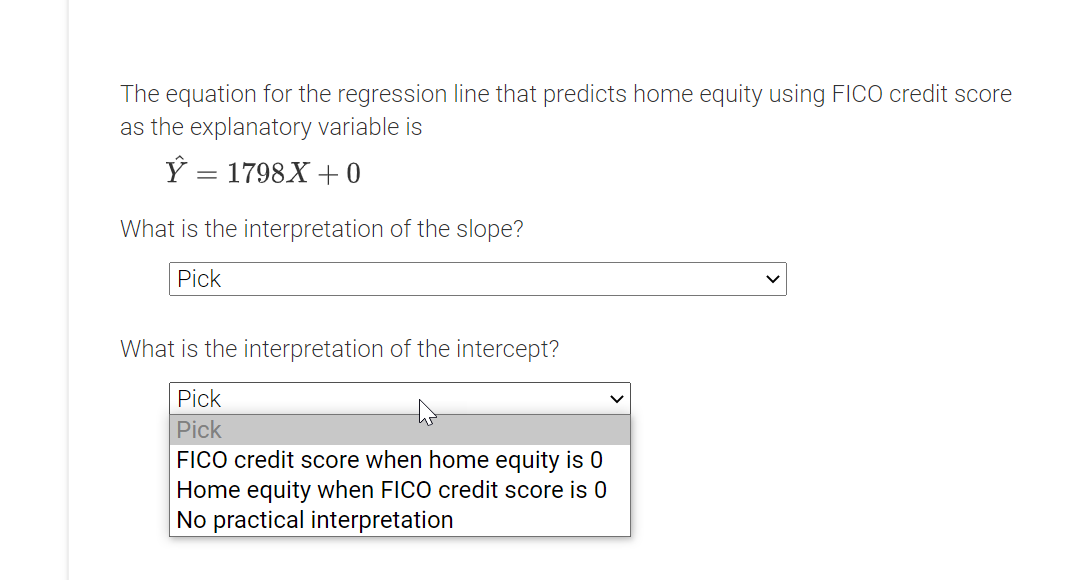 The equation for the regression line that predicts home equity using FICO credit score
as the explanatory variable is
Ý = 1798X + 0
What is the interpretation of the slope?
Pick
What is the interpretation of the intercept?
Pick
Pick
FICO credit score when home equity is 0
Home equity when FICO credit score is 0
No practical interpretation
