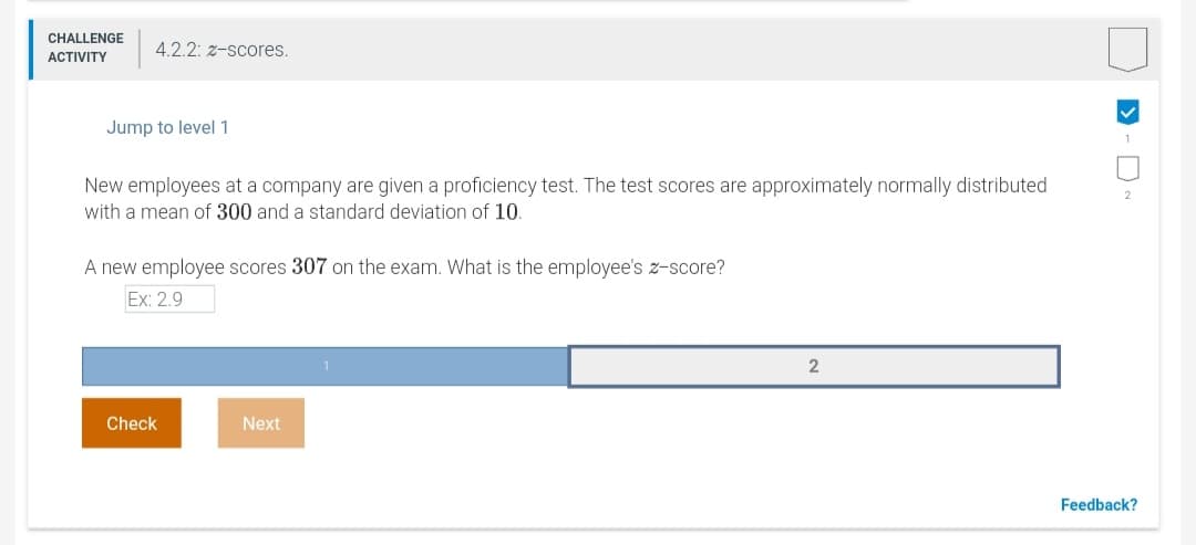 CHALLENGE
4.2.2: z-scores.
АCTIVITY
Jump to level 1
New employees at a company are given a proficiency test. The test scores are approximately normally distributed
with a mean of 300 and a standard deviation of 10.
A new employee scores 307 on the exam. What is the employee's z-score?
Ex: 2.9
Check
Next
Feedback?
