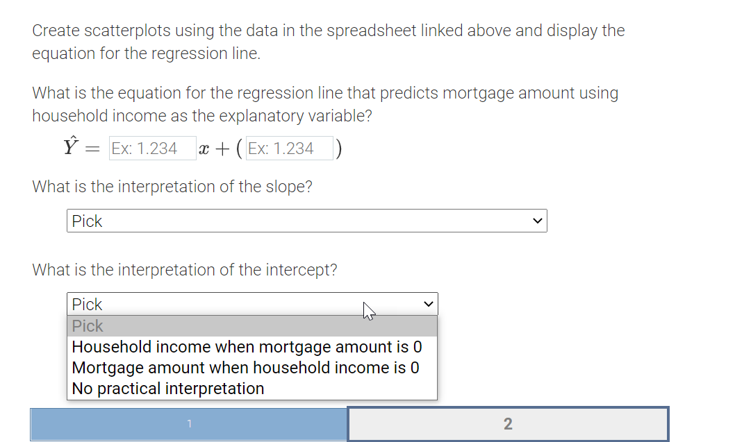 Create scatterplots using the data in the spreadsheet linked above and display the
equation for the regression line.
What is the equation for the regression line that predicts mortgage amount using
household income as the explanatory variable?
Ý :
Ex: 1.234
x + (Ex: 1.234)
What is the interpretation of the slope?
Pick
What is the interpretation of the intercept?
Pick
Pick
Household income when mortgage amount is 0
Mortgage amount when household income is 0
No practical interpretation
2
