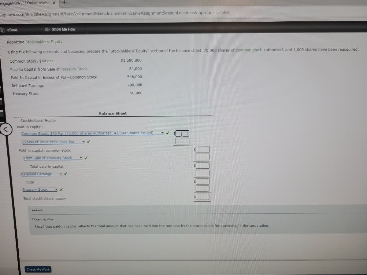 engageNOWv2 | Online teachi X
agenow.com/ilmn/takeAssignment/takeAssignment Main.do?invoker=&takeAssignmentSession Locator=&inprogress=false
eBook
Reporting Stockholders' Equity
Using the following accounts and balances, prepare the "Stockholders' Equity" section of the balance sheet. 70,000 shares of common stock authorized, and 1,000 shares have been reacquired.
Common Stock, $40 par
Paid-In Capital from Sale of Treasury Stock
Paid-In Capital in Excess of Par-Common Stock
Retained Earnings
Treasury Stock
Show Me How
Stockholders' Equity
Paid-in capital:
Paid-in capital, common stock
From Sale of Treasury Stock
Total paid-in capital
Common Stock, $40 Par (70,000 Shares Authorized, 42,000 Shares Issued)
Excess of Issue Price Over Par
Retained Earnings
Total
Treasury Stock
✓
Total stockholders' equity
Feedback
✓
Check My Work
$1,680,000
Balance Sheet
84,000
546,000
790,000
50,000
gooogoo
Check My Work
Recall that paid-in capital reflects the total amount that has been paid into the business by the stockholders for ownership in the corporation.