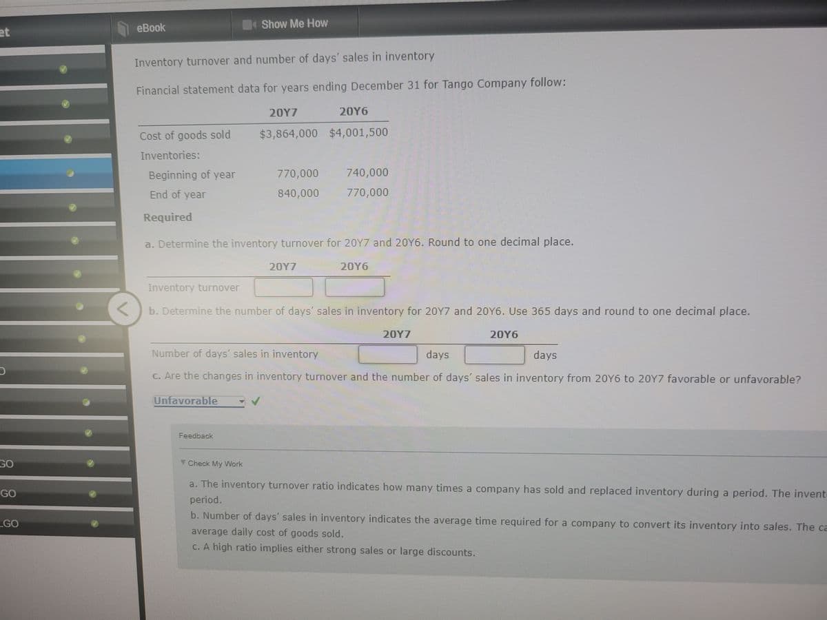 et
GO
GO
GO
eBook
Inventory turnover and number of days' sales in inventory
Financial statement data for years ending December 31 for Tango Company follow:
Cost of goods sold
Inventories:
Beginning of year
End of year
Required
Show Me How
20Y7
$3,864,000
Unfavorable
770,000
840,000
Feedback
a. Determine the inventory turnover for 20Y7 and 20Y6. Round to one decimal place.
20Y6
20Y6
$4,001,500
20Y7
740,000
770,000
Inventory turnover
<
b. Determine the number of days' sales in inventory for 20Y7 and 20Y6. Use 365 days and round to one decimal place.
Number of days' sales in inventory
days
days
c. Are the changes in inventory turnover and the number of days' sales in inventory from 20Y6 to 20Y7 favorable or unfavorable?
20Y7
Check My Work
a. The inventory turnover ratio indicates how many times a company has sold and replaced inventory during a period. The invent
period.
b. Number of days´ sales in inventory indicates the average time required for a company to convert its inventory into sales. The ca
average daily cost of goods sold.
c. A high ratio implies either strong sales or large discounts.