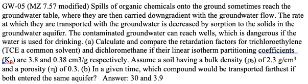 GW-05 (MZ 7.57 modified) Spills of organic chemicals onto the ground sometimes reach the
groundwater table, where they are then carried downgradient with the groundwater flow. The rate
at which they are transported with the groundwater is decreased by sorption to the solids in the
groundwater aquifer. The contaminated groundwater can reach wells, which is dangerous if the
water is used for drinking. (a) Calculate and compare the retardation factors for trichloroethylene
(TCE a common solvent) and dichloromethane if their linear isotherm partitioning coefficients
(K.) are 3.8 and 0.38 cm3/g respectively. Assume a soil having a bulk density (ps) of 2.3 g/cm³
and a porosity (n) of 0.3. (b) In a given time, which compound would be transported farthest if
both entered the same aquifer? Answer: 30 and 3.9
