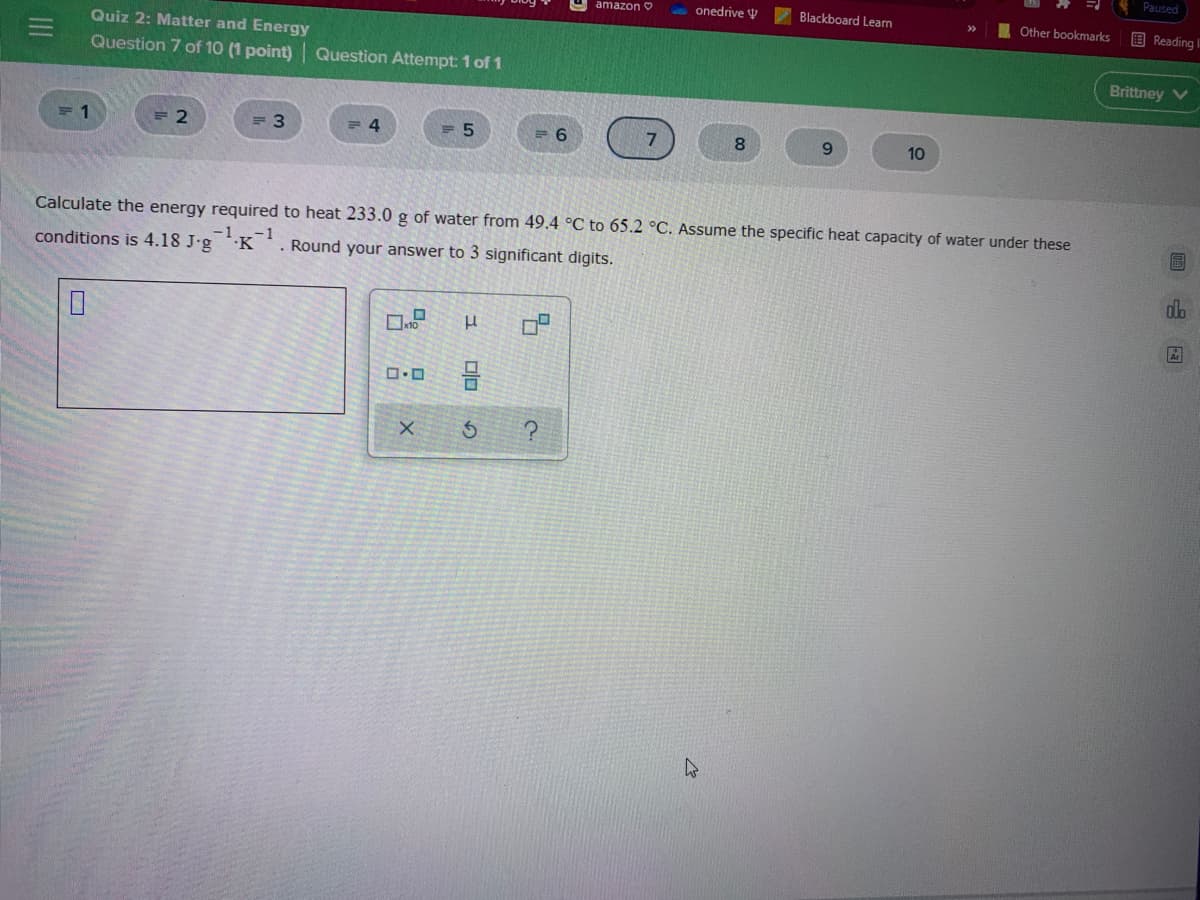 Paused
amazon O
onedrive V
Blackboard Learn
Other bookmarks
B Reading I
Quiz 2: Matter and Energy
Question 7 of 10 (1 point) Question Attempt: 1 of 1
Brittney V
= 2
= 3
= 4
= 5
9.
10
Calculate the energy required to heat 233.0 g of water from 49.4 °C to 65.2 °C. Assume the specific heat capacity of water under these
conditions is 4.18 J-g K'. Round your answer to 3 significant digits.
dla
II
