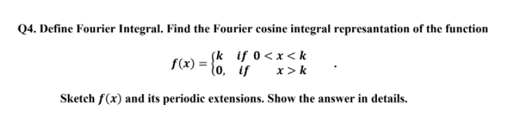 Q4. Define Fourier Integral. Find the Fourier cosine integral represantation of the function
ſk if 0<x< k
f(x) = {0, if
x >k
Sketch f(x) and its periodic extensions. Show the answer in details.

