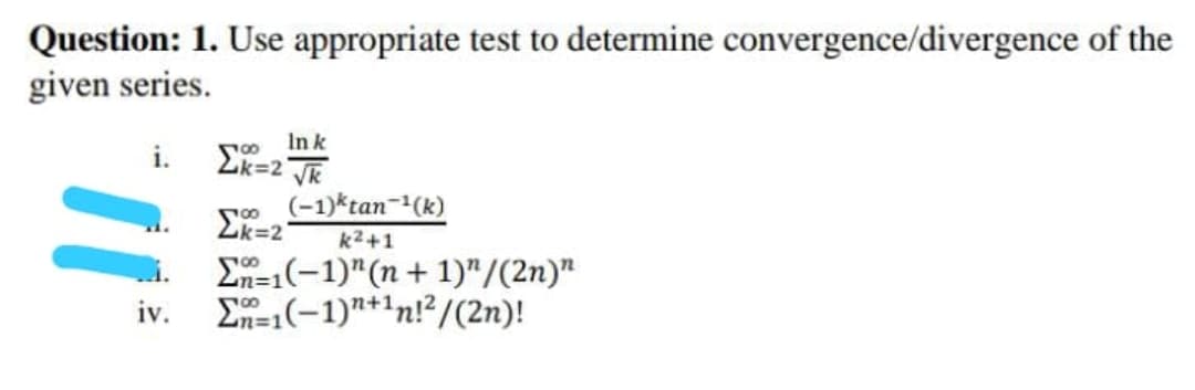 Question: 1. Use appropriate test to determine convergence/divergence of the
given series.
i.
In k
Ek=2 Tk
so (-1)*tan-(k)
2k=2
k2+1
En=1(-1)"(n+ 1)"/(2n)"
E=1(-1)"+1n!?/(2n)!
00
n%3D1
iv.
m3D1
