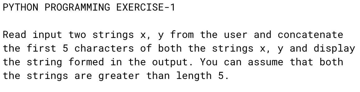 PYTHON PROGRAMMING EXERCISE-1
Read input two strings x, y from the user and concatenate
the first 5 characters of both the strings x, y and display
the string formed in the output. You can assume that both
the strings are greater than length 5.
