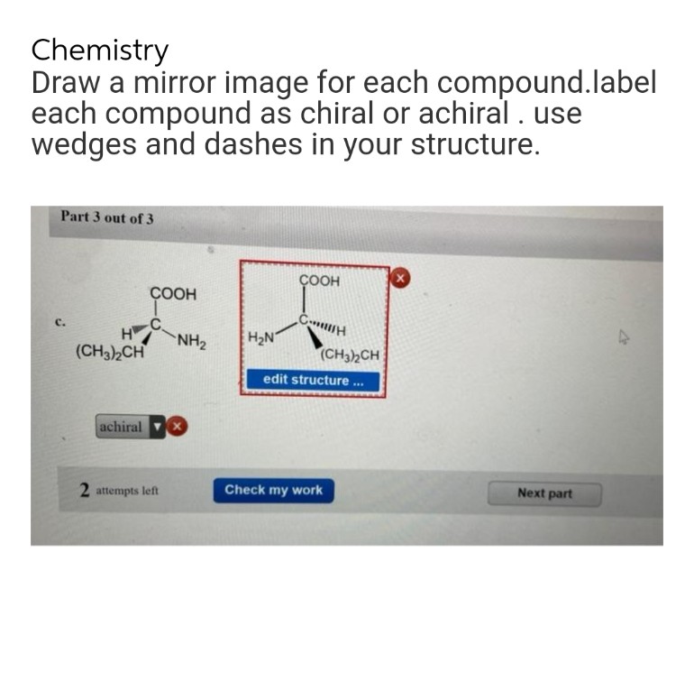 Chemistry
Draw a mirror image for each compound.label
each compound as chiral or achiral . use
wedges and dashes in your structure.
Part 3 out of 3
X
COOH
CH
C.
COOH
H
(CH3)2CH
achiral
2 attempts left
NH₂
H₂N
(CH3)2CH
edit structure...
Check my work
Next part