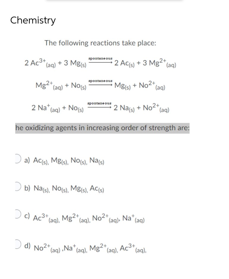 Chemistry
2 Ac3+
The following reactions take place:
spontaneous
(aq) + 3 Mg(s)
2 AC(s) + 3 Mg2+ (aq)
spontaneous
Mg2+ (aq) + No(s)
Mg(s) + No²+ (aq)
spontaneous
2 Na+ (aq) + No(s)
2 Na(s) + No²+ (aq)
he oxidizing agents in increasing order of strength are:
a) Ac(s), Mg(s), No(s), Na(s)
b) Na(s), No(s), Mg(s), Ac(s)
c) Ac³+(
3+
(aq), Mg2+
(aq),Nat (aq),
d) No²+(
Mg2+ (aq), No2+ (aq), Na+ (aq)
Mg2+ (aq), Ac³+ (aq),