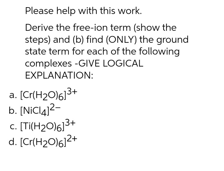 Please help with this work.
Derive the free-ion term (show the
steps) and (b) find (ONLY) the ground
state term for each of the following
complexes -GIVE LOGICAL
EXPLANATION:
a. [Cr(H2O)6]3+
b. [NİCI4]2-
c. [Ti(H2O)613+
d. [Cr(H2O)6]2+
