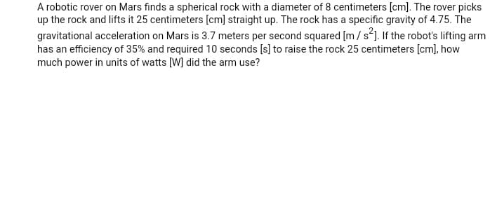 A robotic rover on Mars finds a spherical rock with a diameter of 8 centimeters [cm]. The rover picks
up the rock and lifts it 25 centimeters [cm] straight up. The rock has a specific gravity of 4.75. The
gravitational acceleration on Mars is 3.7 meters per second squared [m/s²]. If the robot's lifting arm
has an efficiency of 35% and required 10 seconds [s] to raise the rock 25 centimeters [cm], how
much power in units of watts [W] did the arm use?