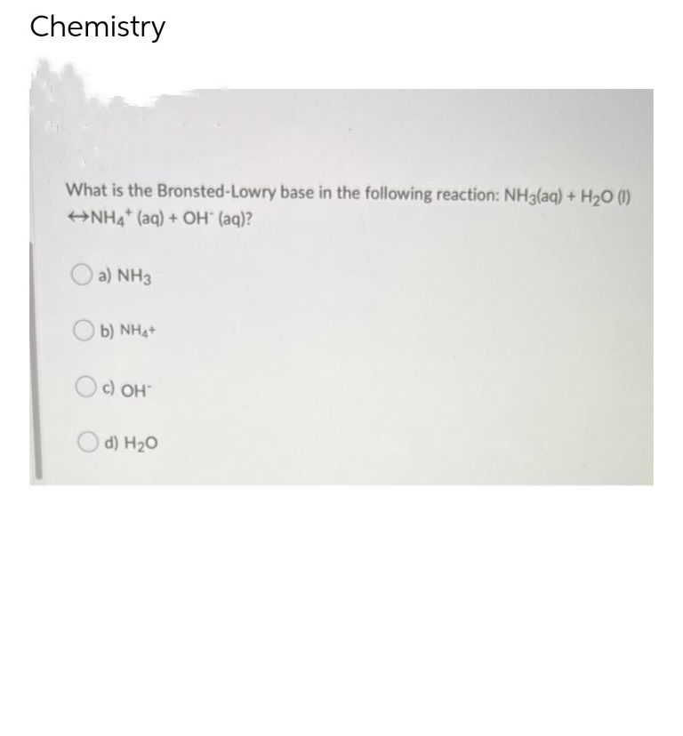 Chemistry
What is the Bronsted-Lowry base in the following reaction: NH3(aq) + H₂O (1)
NH4+ (aq) + OH* (aq)?
a) NH3
b) NHạt
Oc) OH
d) H₂O