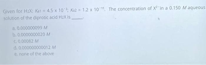 Given for H2X: Kat = 4.5 x 102; Ka2 = 1.2 x 10 , The concentration of X"in a 0.150 M aqueous
solution of the diprotic acid H2X is
a. 0.000000099 M
b. 0.0000000020 M
C. 0.00082 M
d. 0.000000000012 M
e. none of the above
