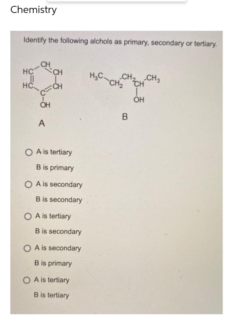 Chemistry
Identify the following alchols as primary, secondary or tertiary.
CH
HC
CH
H3 CH₂ CH
CH₂ CH₂
..ll
HC
I
OH
OH
A
O A is tertiary
B is primary
OA is secondary
B is secondary
A is tertiary
B is secondary
O A is secondary
B is primary
O A is tertiary
B is tertiary
B