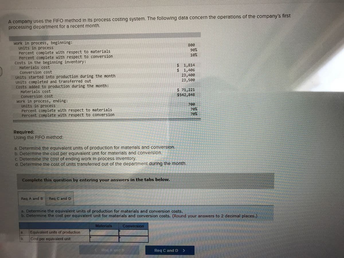 A company uses the FIFO method In its process costing system. The following data concern the operatlons of the company's first
processing department for a recent month.
Work in process, beginning:
Units in process
Percent complete with respect to materials
Percent complete with respect to conversion
Costs in the beginning inventory:
Materials cost
Conversion cost
Units started into production during the month
Units completed and transferred out
Costs added to production during the month:
Materials cost
Conversion cost,
Work in process, ending:
Units in process,
Percent conplete with respect to materials
Percent complete with respect to conversion
90%
10%
$1,814
S 1,406
23,400
5 71,221
$542,848
700
70%
70%
Required:
Using the FIFO method:
a. Determine the equivalent units of production for materlals and converslon.
b. Determine the cost per equivalent unit for materlals and converslon.
c. Determine the cost of ending work In process Inventory.
d. Determine the cost of units transferred out of the department during the month.
Complete this question by entering your answers in the tabs below.
Req A and B
Req C and D
a. Determine the equivalent units of production for materials and conversion costs.
b. Determine the cost per equivalent unit for materials and conversion costs. (Round your answers to 2 decimal places.)
Materials
Conversion
a.
Equivalent units of production
b.
Cost per equivalent unit
Req C and D >
