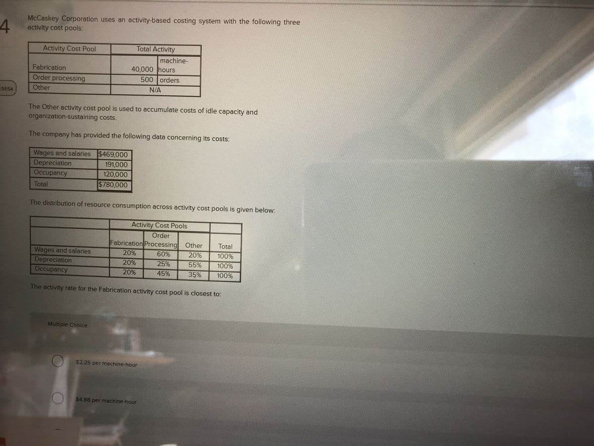 McCaskey Corporation uses an activity-based costing system with the following three
activity cost pools:
Activity Cost Pool
Total Activity
machine-
40,000 hours
500 orders
Fabrication
Order processing
St54
Other
N/A
The Other activity cost pool is used to accumulate costs of idle capacity and
organization-sustaining costs.
The company has provided the following data concerning its costs:
Wages and salaries $469,000
Depreciation
Occupancy
191,000
120,000
Total
$780,000
The distribution of resource consumption across activity cost pools is given below.
Activity Cost Pools
Order
Fabrication Processing Other
Total
Wages and salaries
20%
60%
20%
100%
Depreciation
Occupancy
20%
25%
55%
100%
20%
45%
35%
100%
The activity rate for the Fabrication activity cost pool is closest to:
Multiple Choice
$2.25 per machine-hour
$4.88 per machine-hour
