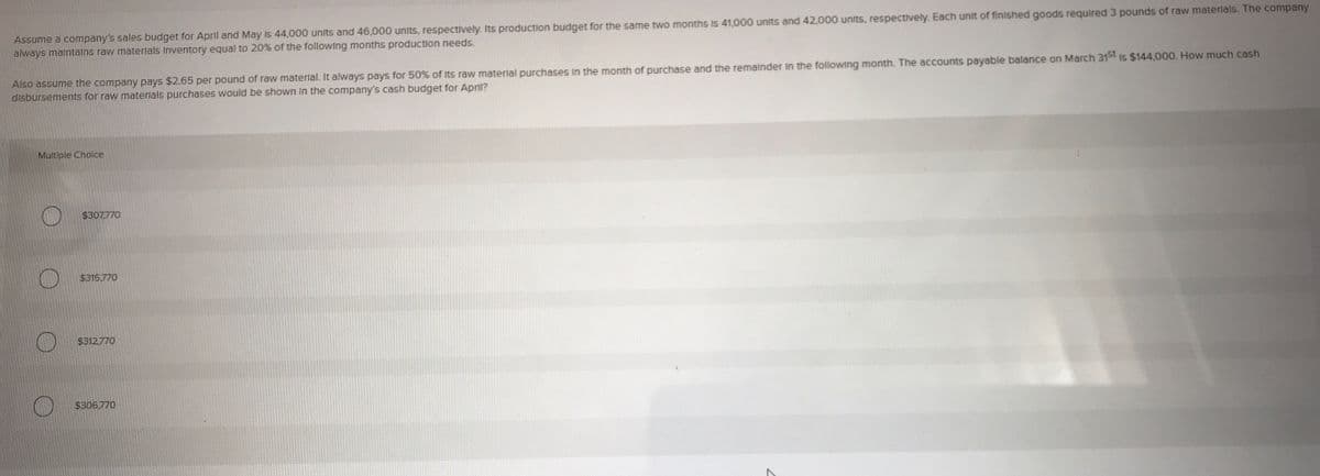 Assume a company's sales budget for April and May Is 44,000 units and 46,000 units, respectively. Its production budget for the same two months is 41.000 units and 42,000 units, respectively. Each unit of finished goods required 3 pounds of raw materials. The company
always malntalns raw materlals Inventory equal to 20% of the followIng months production needs.
Also assume the company pays $2.65 per pound of raw materlal. It always pays for 50% of Its raw materlal purchases In the month of purchase and the remalnder In the following month. The accounts payable balance on March 315t Is $144,000, How much cash
disbursements for raw materlals purchases would be shown In the company's cash budget for April?
Multiple Choice
$307.770
$315.770
$312.770
$306.770
