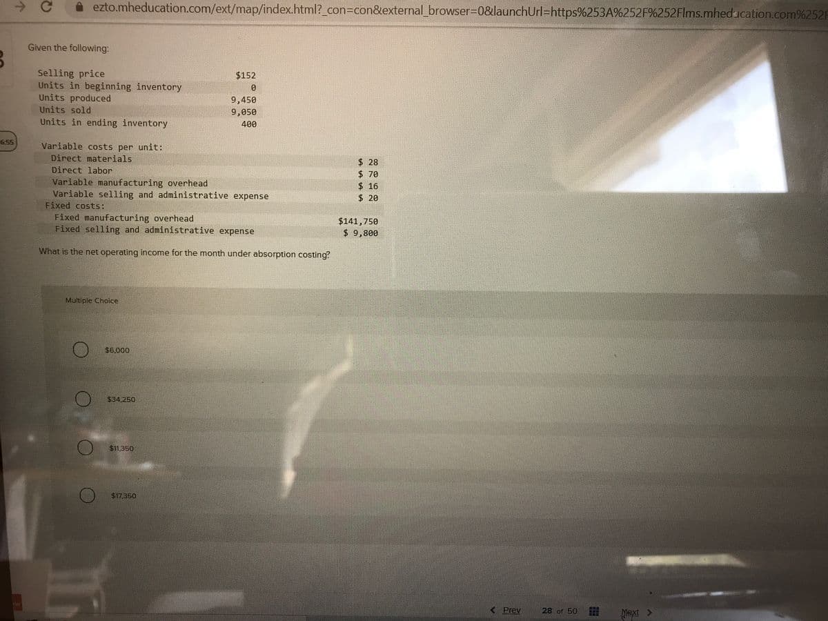 ->
ezto.mheducation.com/ext/map/index.html?_con%3Dcon&external_browser30&launchUrl=https%253A%252F%252Flms.mheducation.com%252F
Given the following:
Selling price
Units in beginning inventory
Units produced
$152
0.
9,450
9,050
Units sold
Units in ending inventory
400
6:55
Variable costs per unit:
Direct materials
$ 28
$70
Direct labor
Variable manufacturing overhead
Variable selling and administrative expense
Fixed costs:
$16
$20
Fixed manufacturing overhead
Fixed selling and administrative expense
$141,750
$ 9,800
What is the net operating income for the month under absorption costing?
Multiple Choice
$6,000
$34,250
$11.350
$17.350
< Prev
28 of 50
田
xt >
