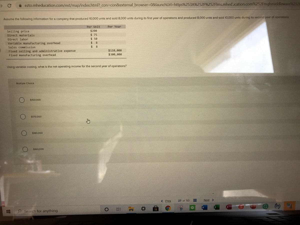 ezto.mheducation.com/ext/map/index.html?_con3con&external_ browser-D0&launchUrl-https%253A%252F%252Flms.mheducation.com%252Fmghmiddleware%252F
Assume the following information for a company that produced 10,000 units and sold8,000 units during its first year of operations and produced 8,000 units and sold 10,000 units during its second year of operations:
Per Unit
Per Year
$200
Selling price
Direct materials
$ 75
Direct labor
$50
Variable manufacturing overhead
Sales commission
Fixed selling and administrative expense
Fixed manufacturing overhead
$110,000
$300,000
Using variable costing, what is the net operating income for the second year of operations?
Multiple Choice
$150,000
$170.000
$180.000
$160.000
< Prev
27 of 50
Next >
Search for anything
