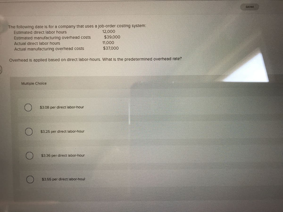 Saved
The following date Is for a company that uses a job-order costing system:
Estimated direct labor hours
Estimated manufacturing overhead costs
Actual direct labor hours
Actual manufacturing overhead costs
12,000
$39,000
11,000
S37,000
Overhead Is applied based on direct labor-hours. What Is the predetermined overhead rate?
Multiple Cholce
$3.08 per direct labor-hour
$3.25 per direct labor-hour
$3.36 per direct labor-hour
$3.55 per direct labor-hour
