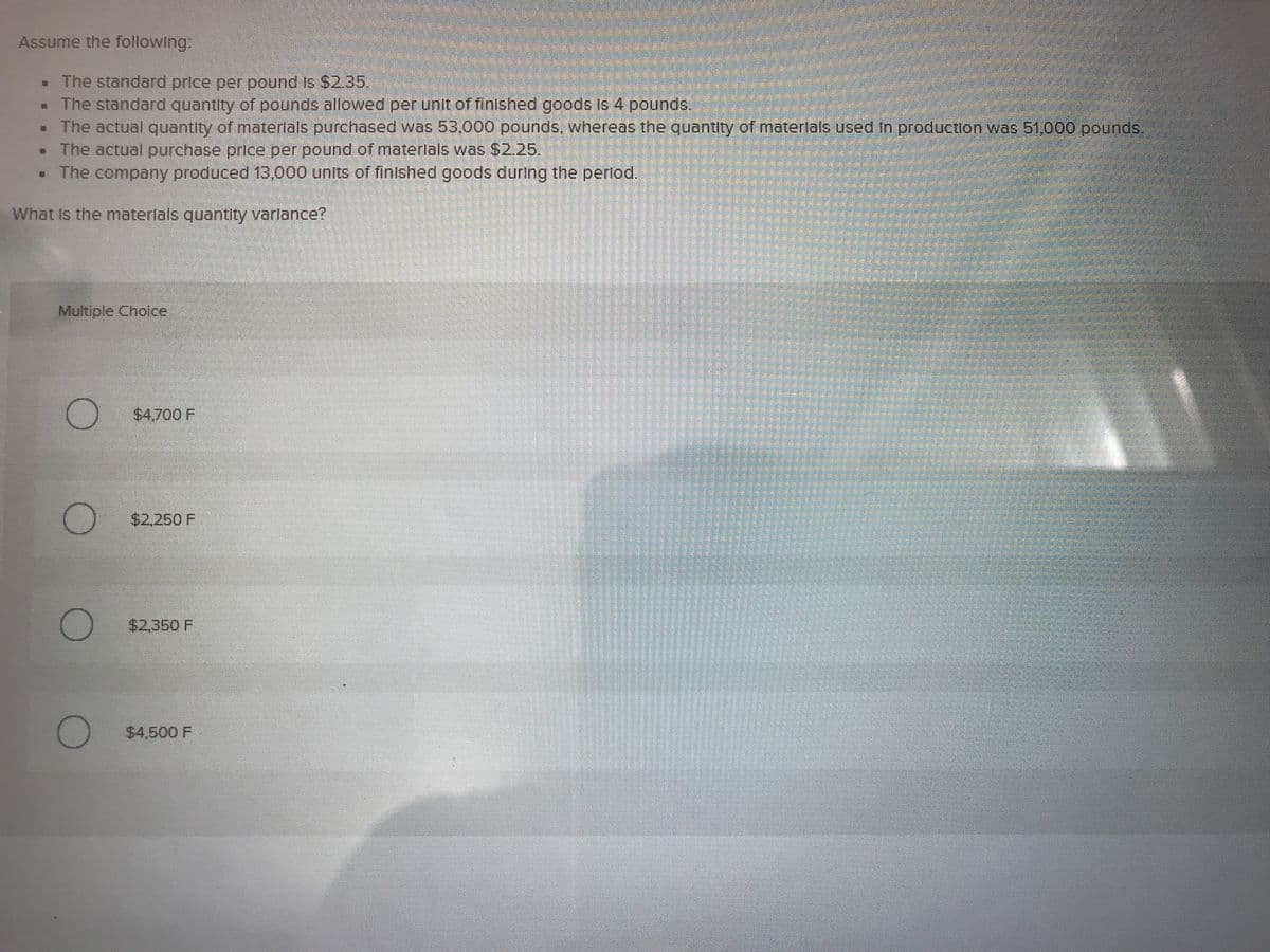 Assume the following:
. The standard price per pound Is $2.35.
. The standard quantity of pounds allowed per unit of finished goods is 4 pounds,
• The actual quantity of materlals purchased was 53,000 pounds, whereas the quantity of materlals used In production was 51,000 pounds.
The actual purchase price per pound of materlals was $2.25.
• The company produced 13,000 units of finlshed goods during the perlod.
What Is the materlals quantity varlance?
Multiple Choice
$4.700 F
$2,250 F
$2,350 F
$4,500 F
