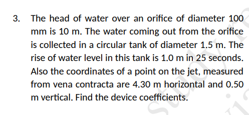 3. The head of water over an orifice of diameter 100
mm is 10 m. The water coming out from the orifice
is collected in a circular tank of diameter 1,5 m. The
rise of water level in this tank is 1.0m in 25 seconds.
Also the coordinates of a point on the jet, measured
from vena contracta are 4.30 m horizontal and 0.50
m vertical. Find the device coefficients.
