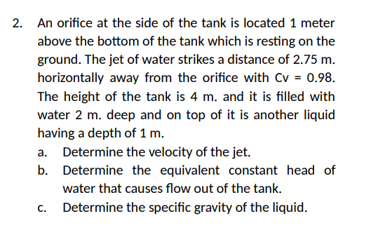 2. An orifice at the side of the tank is located 1 meter
above the bottom of the tank which is resting on the
ground. The jet of water strikes a distance of 2.75 m.
horizontally away from the orifice with Cv = 0.98.
The height of the tank is 4 m. and it is filled with
water 2 m. deep and on top of it is another liquid
having a depth of 1 m.
a. Determine the velocity of the jet.
b. Determine the equivalent constant head of
water that causes flow out of the tank.
C.
Determine the specific gravity of the liquid.
