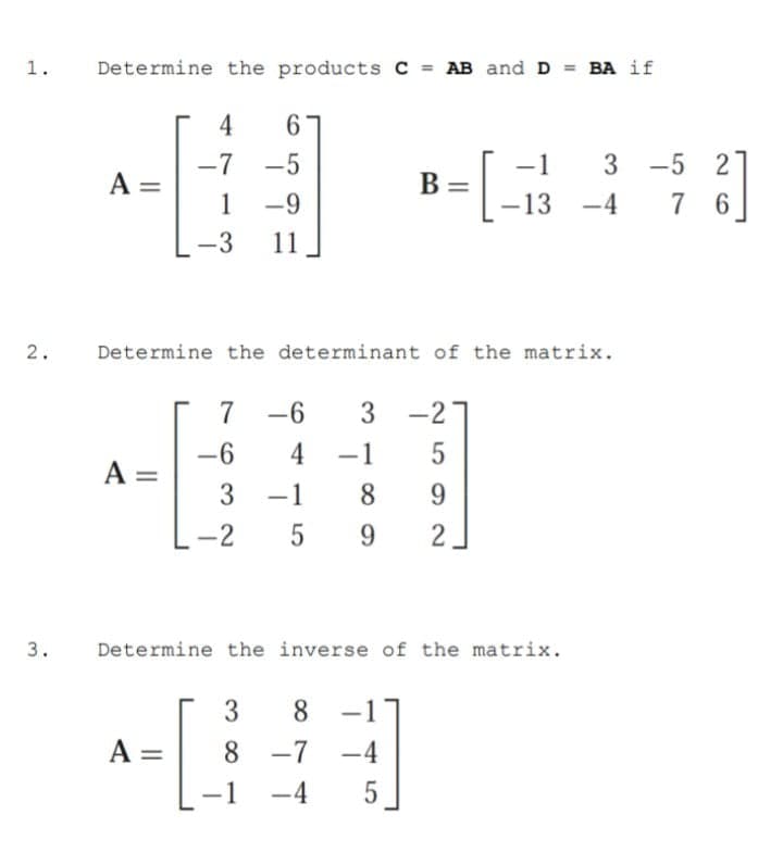 1.
Determine the products C = AB and D = BA if
4
6.
-5
-7
A =
1
-5
-1
3
В
-9
-13
-4
7
6.
-3
11
Determine the determinant of the matrix.
2.
7
-6
3 -2
-6
A =
3
4
-1
-1
8
9.
-2
5
9.
3.
Determine the inverse of the matrix.
3
8.
-
A =
8 -7 -4
-1
-4
5
2]
