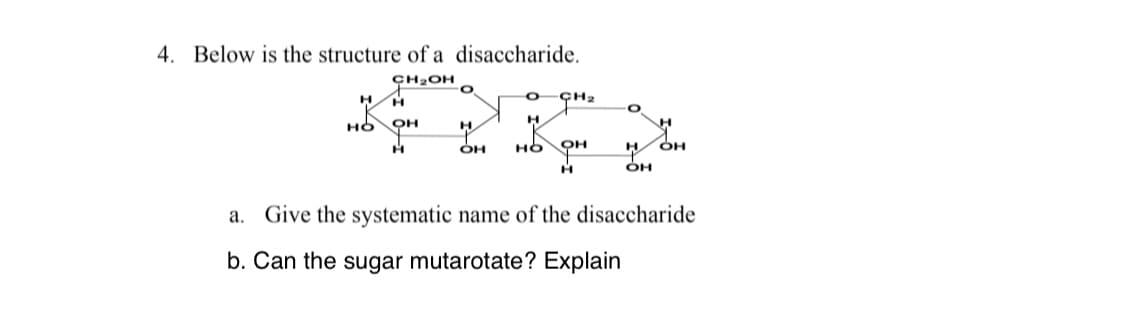 4. Below is the structure of a disaccharide.
ÇH2OH
ÇH2
H.
H
но
но
W OH
a. Give the systematic name of the disaccharide
b. Can the sugar mutarotate? Explain

