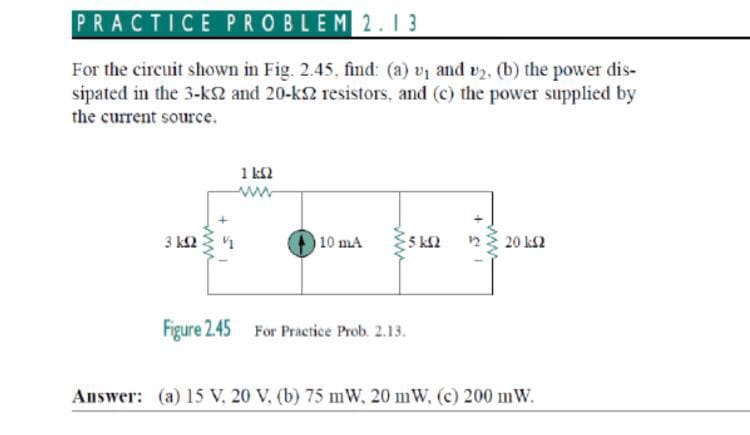 PRACTICE PROBLEM2.1 3
For the circuit shown in Fig. 2.45, find: (a) vị and v2, (b) the power dis-
sipated in the 3-ks2 and 20-k resistors, and (c) the power supplied by
the current source.
1 k2
3 k2
10 mA
23 20 k2
Figure 2.45 For Practice Prob. 2.13.
Answer: (a) 15 V, 20 V. (b) 75 mW, 20 mW, (c) 200 mW.
