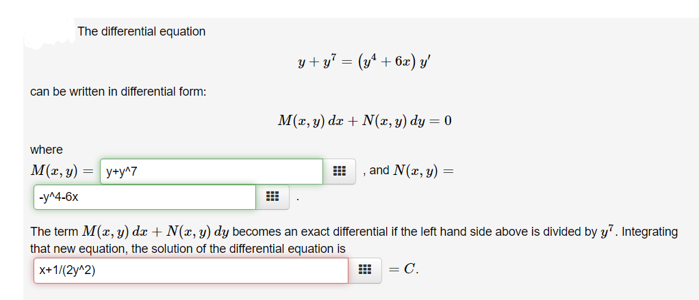 The differential equation
y + y7 = (y+ + 6x) y'
can be written in differential form:
М(г, у) da + N(х, у) dy — 0
where
M(r, y) = | y+y^7
, and N(x, y) =
-y^4-6x
The term M(x, y) dx + N(x, y) dy becomes an exact differential if the left hand side above is divided by y7. Integrating
that new equation, the solution of the differential equation is
X+1/(2y^2)
= C.
