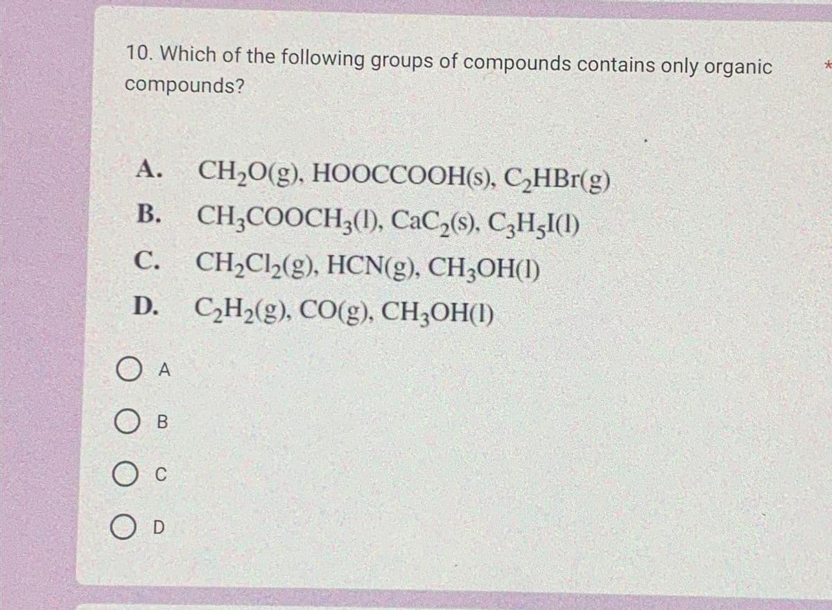 10. Which of the following groups of compounds contains only organic
compounds?
A. CH₂O(g), HOOCCOOH(s), C₂HBr(g)
B. CH3COOCH3(1), CaC₂(s), C3H5I(1)
C. CH₂Cl₂(g), HCN(g), CH3OH(1)
D. C₂H₂(g), CO(g), CH3OH(1)
O A
OB
О с
O D
*